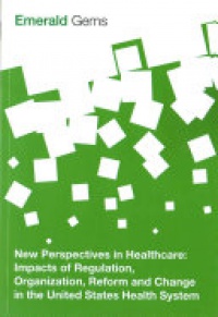 Emerald Group Publishing Limited - New Perspectives in Healthcare: Impacts of Regulation, Organization, Reform and Change in the United States Health System