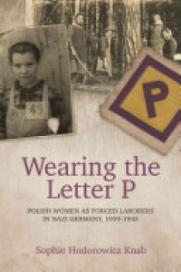 Sophie Hodorowicz Knab - Wearing the Letter P: Polish Women as Forced Laborers in Nazi Germany, 1939-1945