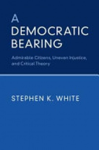 Stephen K. White - A Democratic Bearing: Admirable Citizens, Uneven Injustice, and Critical Theory